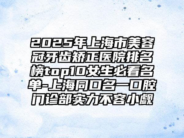 2025年上海市美容冠牙齿矫正医院排名榜top10女生必看名单-上海同口名一口腔门诊部实力不容小觑