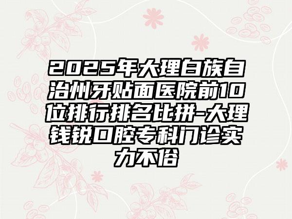 2025年大理白族自治州牙贴面医院前10位排行排名比拼-大理钱锐口腔专科门诊实力不俗