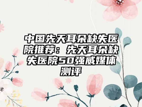 中国先天耳朵缺失医院推荐：先天耳朵缺失医院50强威媒体测评