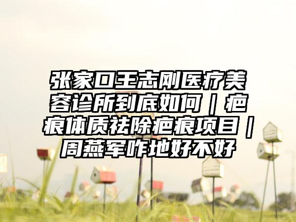 张家口王志刚医疗美容诊所到底如何｜疤痕体质祛除疤痕项目｜周燕军咋地好不好