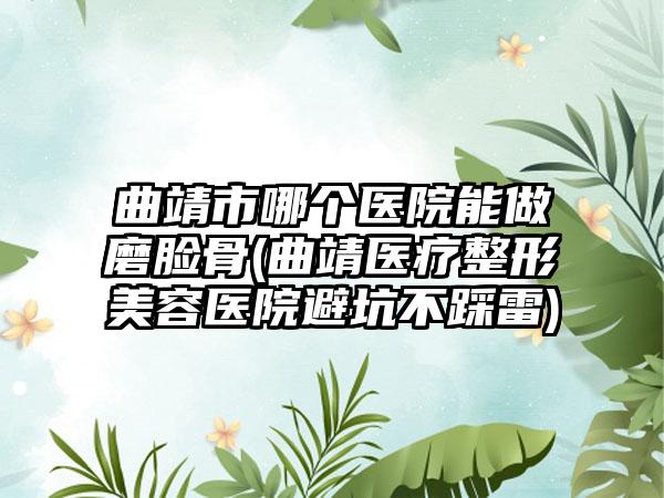 曲靖市哪个医院能做磨脸骨(曲靖医疗整形美容医院避坑不踩雷)