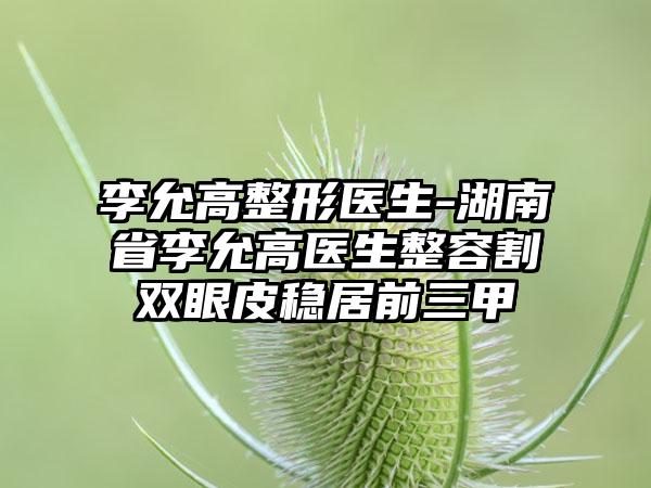 李允高整形医生-湖南省李允高医生整容割双眼皮稳居前三甲