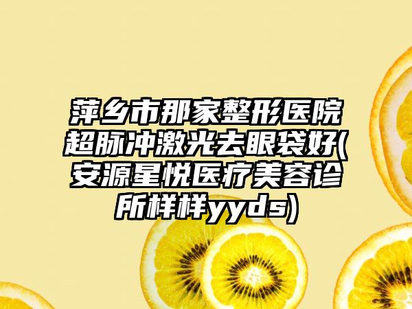 萍乡市那家整形医院超脉冲激光去眼袋好(安源星悦医疗美容诊所样样yyds)
