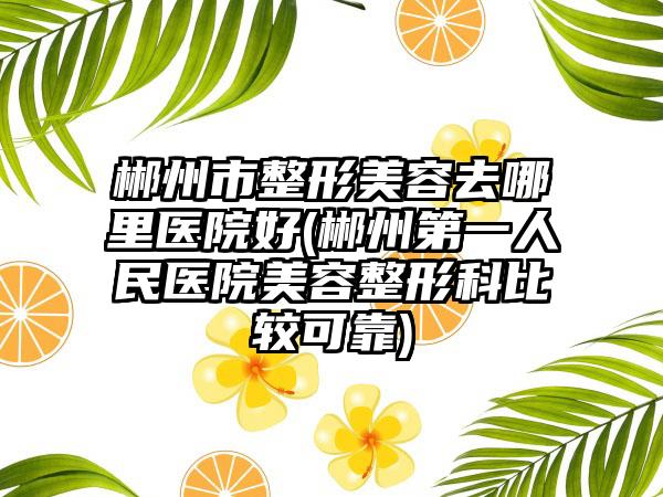 郴州市整形美容去哪里医院好(郴州第一人民医院美容整形科比较可靠)