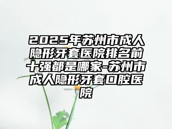 2025年苏州市成人隐形牙套医院排名前十强都是哪家-苏州市成人隐形牙套口腔医院