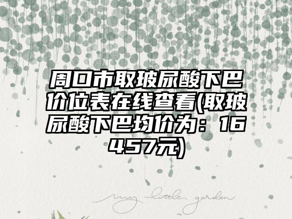 周口市取玻尿酸下巴价位表在线查看(取玻尿酸下巴均价为：16457元)