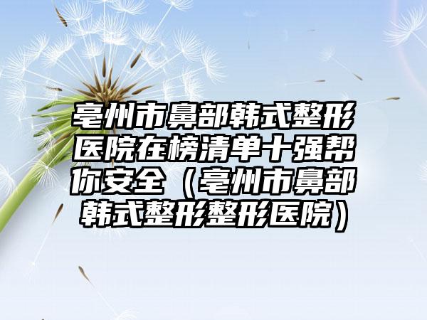 亳州市鼻部韩式整形医院在榜清单十强帮你安全（亳州市鼻部韩式整形整形医院）