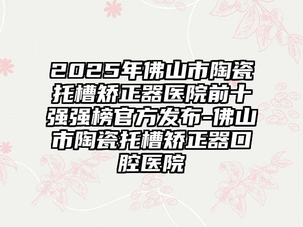 2025年佛山市陶瓷托槽矫正器医院前十强强榜官方发布-佛山市陶瓷托槽矫正器口腔医院