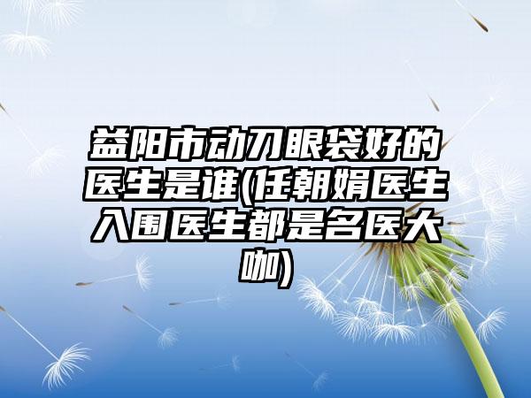 益阳市动刀眼袋好的医生是谁(任朝娟医生入围医生都是名医大咖)