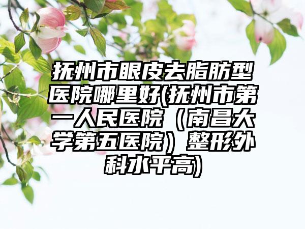 抚州市眼皮去脂肪型医院哪里好(抚州市第一人民医院（南昌大学第五医院）整形外科水平高)