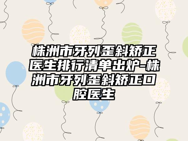 株洲市牙列歪斜矫正医生排行清单出炉-株洲市牙列歪斜矫正口腔医生