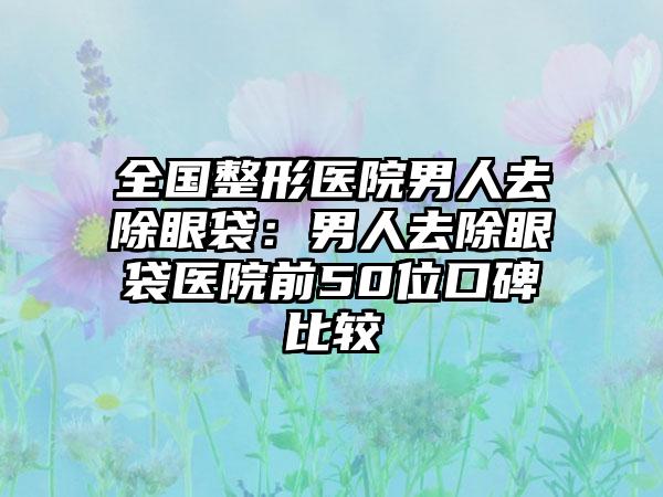 全国整形医院男人去除眼袋：男人去除眼袋医院前50位口碑比较