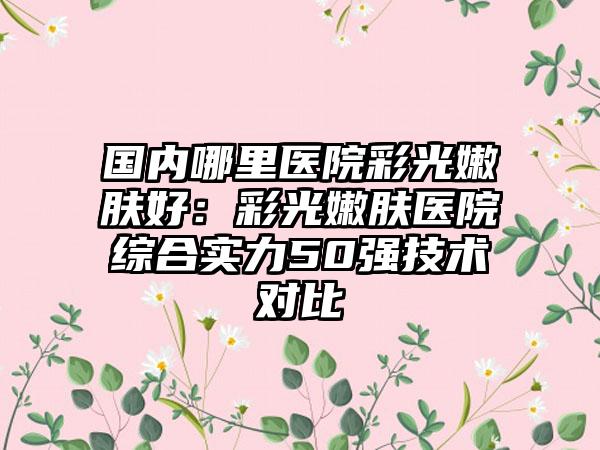 国内哪里医院彩光嫩肤好：彩光嫩肤医院综合实力50强技术对比
