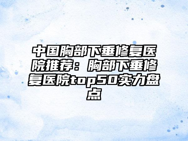 中国胸部下垂修复医院推荐：胸部下垂修复医院top50实力盘点
