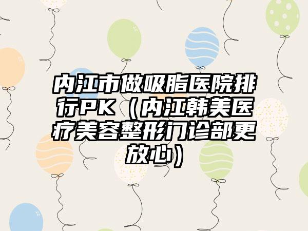 内江市做吸脂医院排行PK（内江韩美医疗美容整形门诊部更放心）