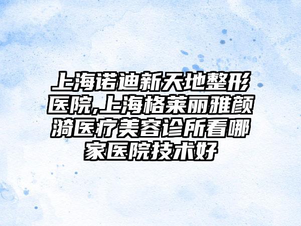 上海诺迪新天地整形医院,上海格莱丽雅颜漪医疗美容诊所看哪家医院技术好