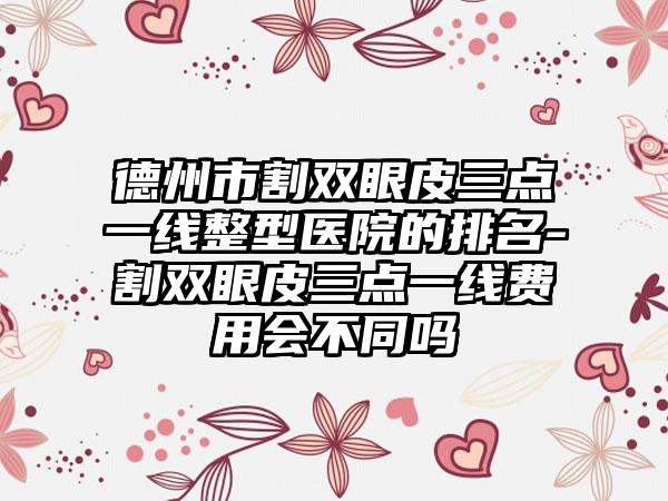 德州市割双眼皮三点一线整型医院的排名-割双眼皮三点一线费用会不同吗