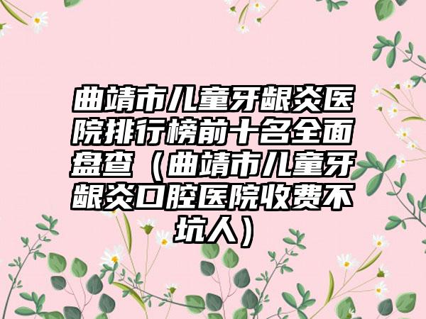 曲靖市儿童牙龈炎医院排行榜前十名全面盘查（曲靖市儿童牙龈炎口腔医院收费不坑人）