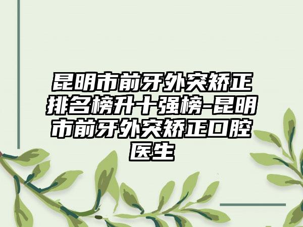 昆明市前牙外突矫正排名榜升十强榜-昆明市前牙外突矫正口腔医生