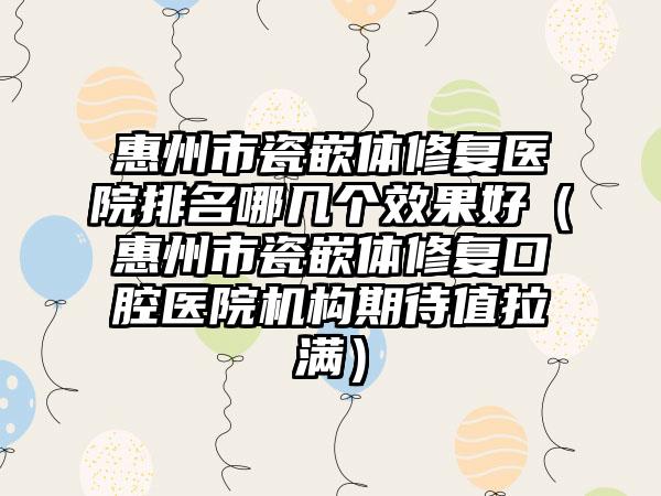 惠州市瓷嵌体修复医院排名哪几个效果好（惠州市瓷嵌体修复口腔医院机构期待值拉满）