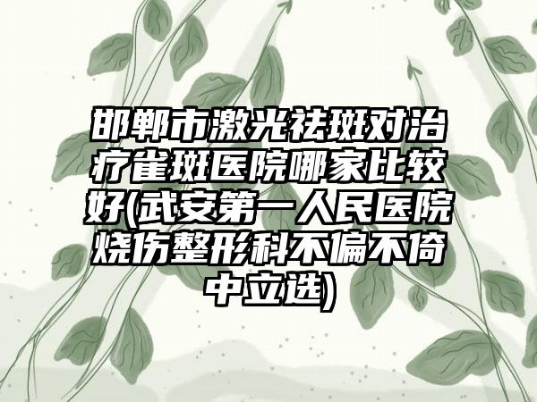 邯郸市激光祛斑对治疗雀斑医院哪家比较好(武安第一人民医院烧伤整形科不偏不倚中立选)
