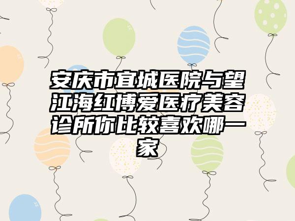 安庆市宜城医院与望江海红博爱医疗美容诊所你比较喜欢哪一家