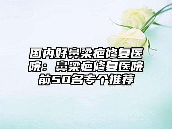国内好鼻梁疤修复医院：鼻梁疤修复医院前50名专个推荐