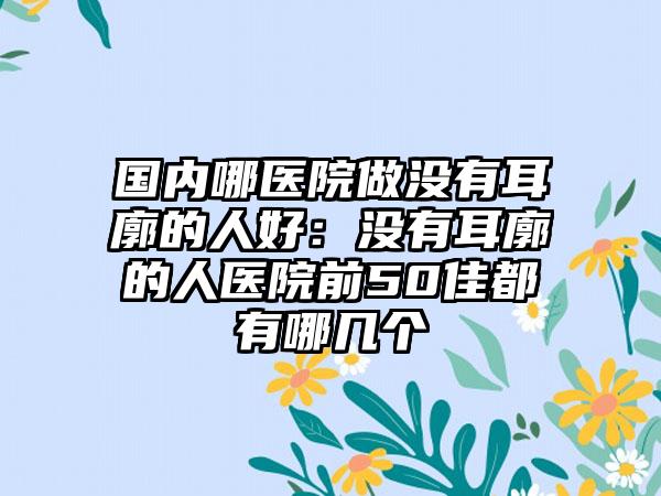 国内哪医院做没有耳廓的人好：没有耳廓的人医院前50佳都有哪几个