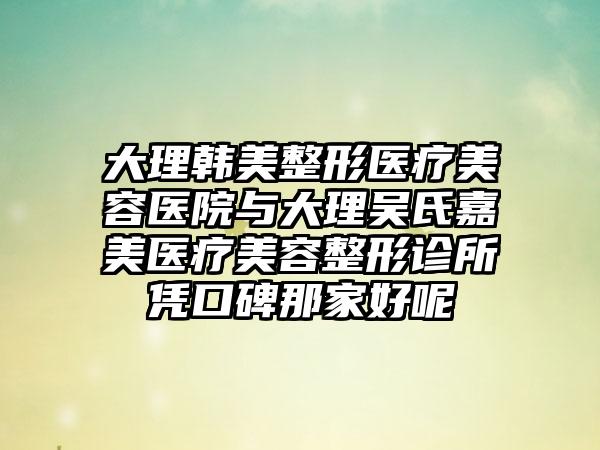 大理韩美整形医疗美容医院与大理吴氏嘉美医疗美容整形诊所凭口碑那家好呢