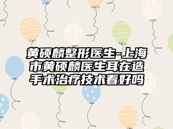 黄硕麟整形医生-上海市黄硕麟医生耳在造手术治疗技术看好吗