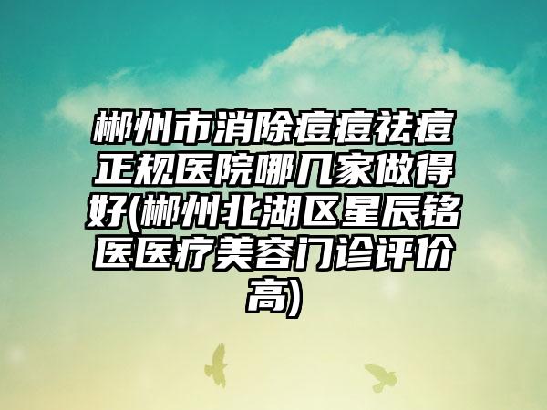 郴州市消除痘痘祛痘正规医院哪几家做得好(郴州北湖区星辰铭医医疗美容门诊评价高)