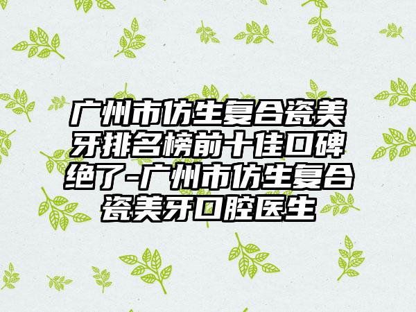 广州市仿生复合瓷美牙排名榜前十佳口碑绝了-广州市仿生复合瓷美牙口腔医生