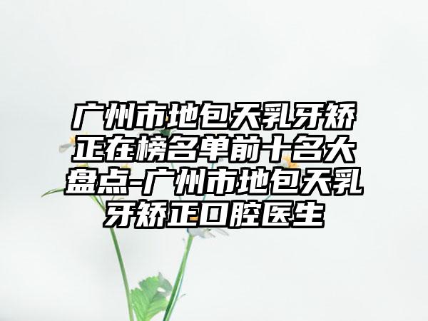 广州市地包天乳牙矫正在榜名单前十名大盘点-广州市地包天乳牙矫正口腔医生