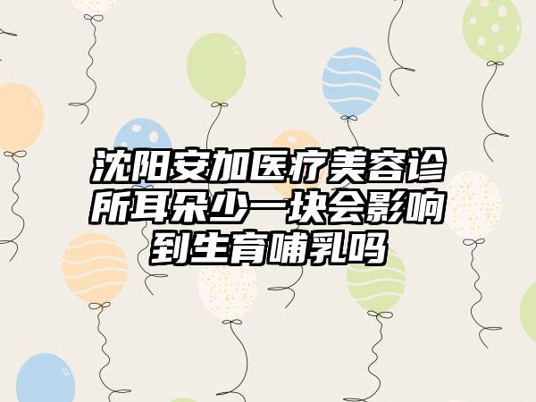 沈阳安加医疗美容诊所耳朵少一块会影响到生育哺乳吗