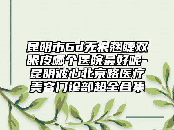 昆明市6d无痕翘睫双眼皮哪个医院最好呢-昆明彼心北京路医疗美容门诊部超全合集