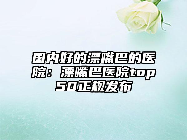 国内好的漂嘴巴的医院：漂嘴巴医院top50正规发布