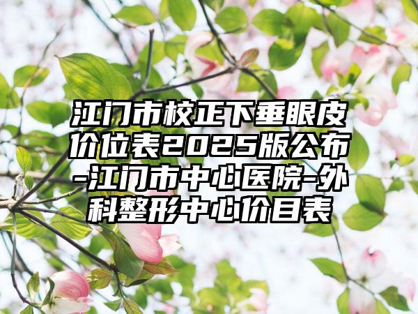 江门市校正下垂眼皮价位表2025版公布-江门市中心医院-外科整形中心价目表
