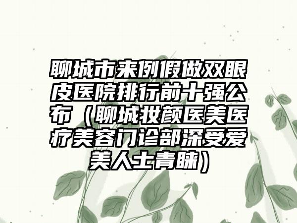 聊城市来例假做双眼皮医院排行前十强公布（聊城妆颜医美医疗美容门诊部深受爱美人士青睐）