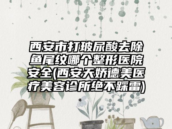 西安市打玻尿酸去除鱼尾纹哪个整形医院安全(西安天娇德美医疗美容诊所绝不踩雷)