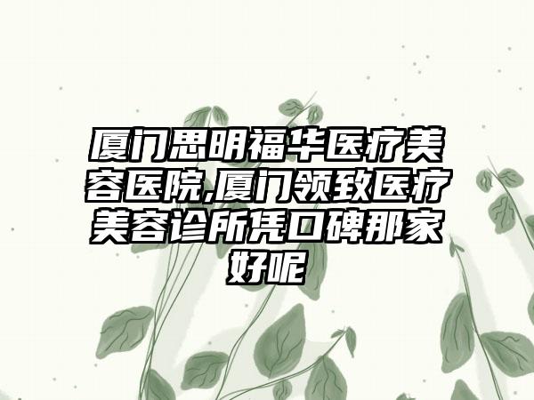 厦门思明福华医疗美容医院,厦门领致医疗美容诊所凭口碑那家好呢
