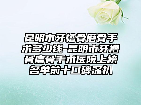 昆明市牙槽骨磨骨手术多少钱-昆明市牙槽骨磨骨手术医院上榜名单前十口碑深扒