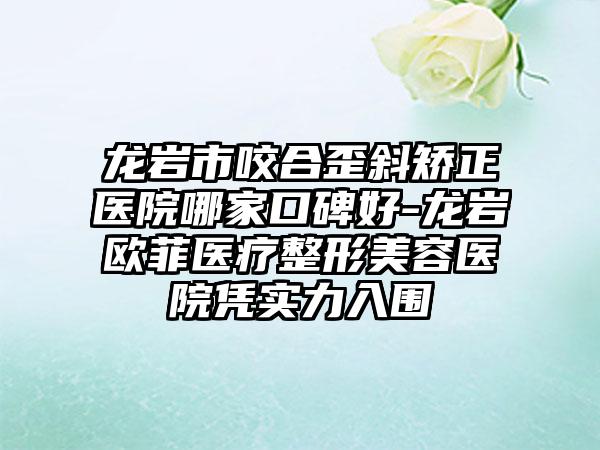 龙岩市咬合歪斜矫正医院哪家口碑好-龙岩欧菲医疗整形美容医院凭实力入围