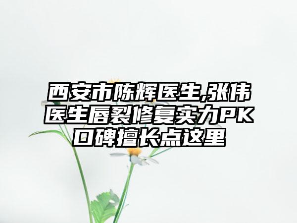 西安市陈辉医生,张伟医生唇裂修复实力PK口碑擅长点这里