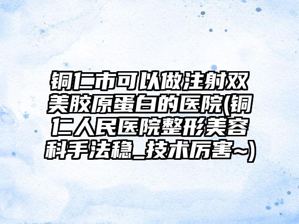 铜仁市可以做注射双美胶原蛋白的医院(铜仁人民医院整形美容科手法稳_技术厉害~)