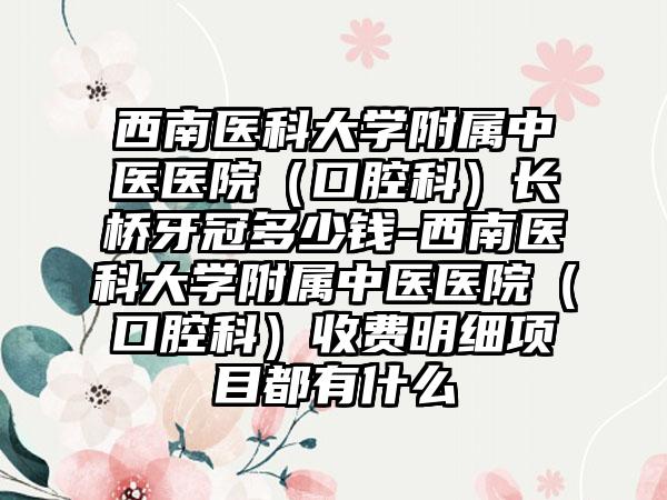 西南医科大学附属中医医院（口腔科）长桥牙冠多少钱-西南医科大学附属中医医院（口腔科）收费明细项目都有什么