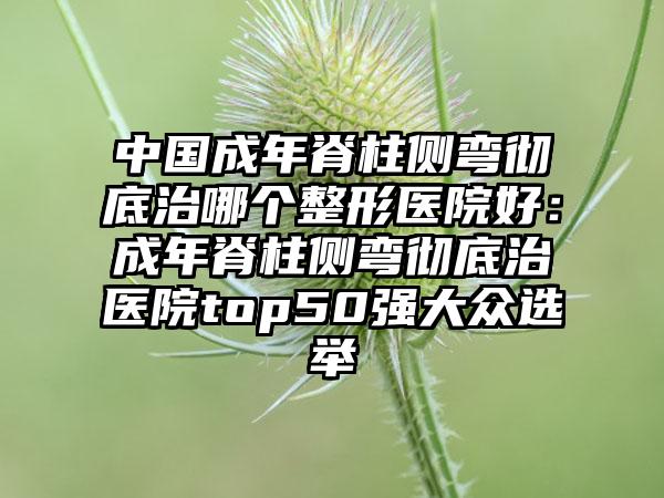 中国成年脊柱侧弯彻底治哪个整形医院好：成年脊柱侧弯彻底治医院top50强大众选举