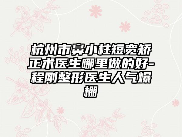 杭州市鼻小柱短宽矫正术医生哪里做的好-程刚整形医生人气爆棚