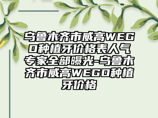 乌鲁木齐市威高WEGO种植牙价格表人气专家全部曝光-乌鲁木齐市威高WEGO种植牙价格