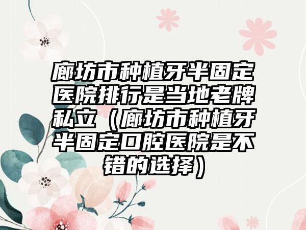 廊坊市种植牙半固定医院排行是当地老牌私立（廊坊市种植牙半固定口腔医院是不错的选择）
