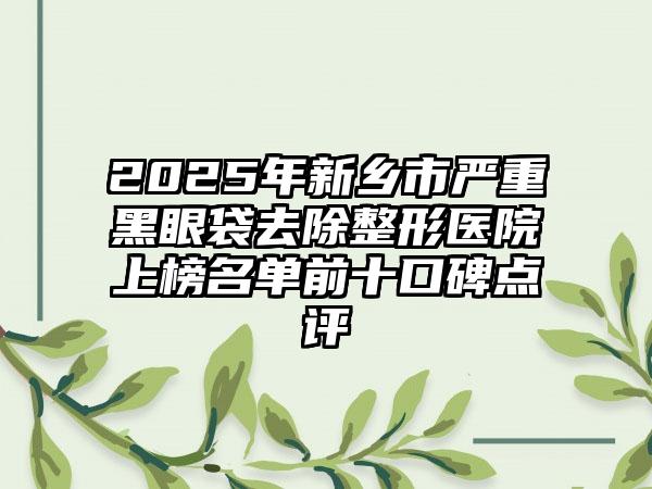 2025年新乡市严重黑眼袋去除整形医院上榜名单前十口碑点评